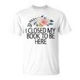 Floral Flowers I Closed My Book To Be Here T-Shirt
